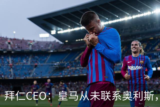 拜仁CEO：皇马从未联系奥利斯，“一个电话都没接到”