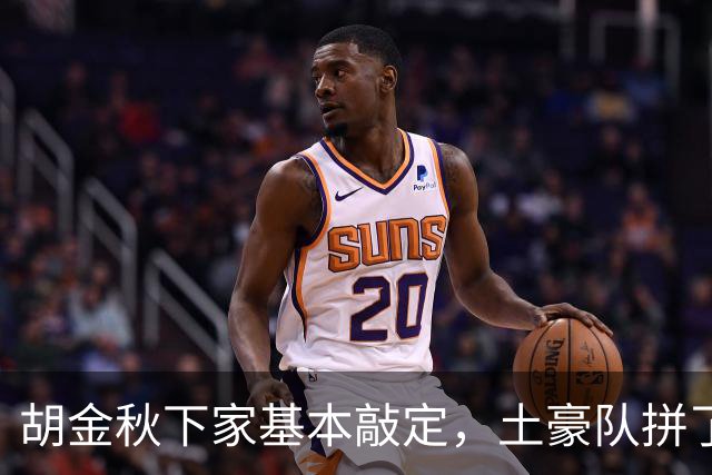 胡金秋下家基本敲定，土豪队拼了，酝酿交易，腾出顶薪位置