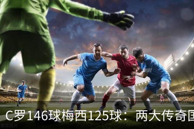 C罗146球梅西125球：两大传奇国际生涯遗产如何定义伟大